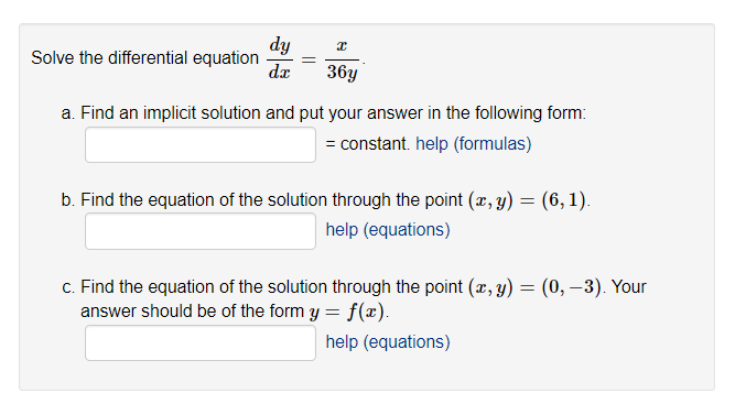 Solve the differential equation
dy
dx
x
36y
a. Find an implicit solution and put your answer in the following form:
= constant. help (formulas)
b. Find the equation of the solution through the point (x, y) = (6, 1).
help (equations)
c. Find the equation of the solution through the point (x, y) = (0, -3). Your
answer should be of the form y = f(x).
help (equations)