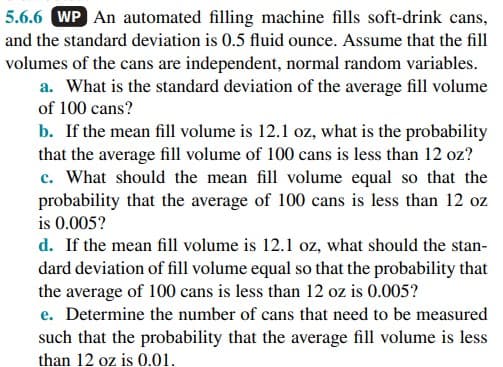 5.6.6 WP An automated filling machine fills soft-drink cans,
and the standard deviation is 0.5 fluid ounce. Assume that the fill
volumes of the cans are independent, normal random variables.
a. What is the standard deviation of the average fill volume
of 100 cans?
b. If the mean fill volume is 12.1 oz, what is the probability
that the average fill volume of 100 cans is less than 12 oz?
c. What should the mean fill volume equal so that the
probability that the average of 100 cans is less than 12 oz
is 0.005?
d. If the mean fill volume is 12.1 oz, what should the stan-
dard deviation of fill volume equal so that the probability that
the average of 100 cans is less than 12 oz is 0.005?
e. Determine the number of cans that need to be measured
such that the probability that the average fill volume is less
than 12 oz is 0.01.