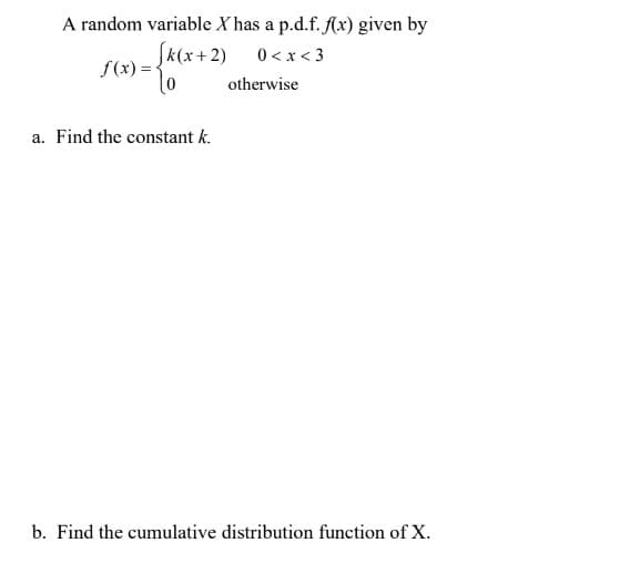 A random variable X has a p.d.f. f(x) given by
(k(x+2) 0 < x < 3
f(x)=
otherwise
a. Find the constant k.
b. Find the cumulative distribution function of X.