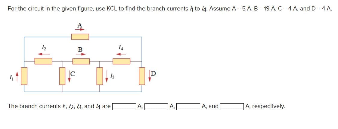 For the circuit in the given figure, use KCL to find the branch currents to 14. Assume A = 5 A, B = 19 A, C = 4 A, and D = 4 A.
12
C
B
13
The branch currents 4, 12, 13, and 14 are
A,
A,
A, and
A, respectively.