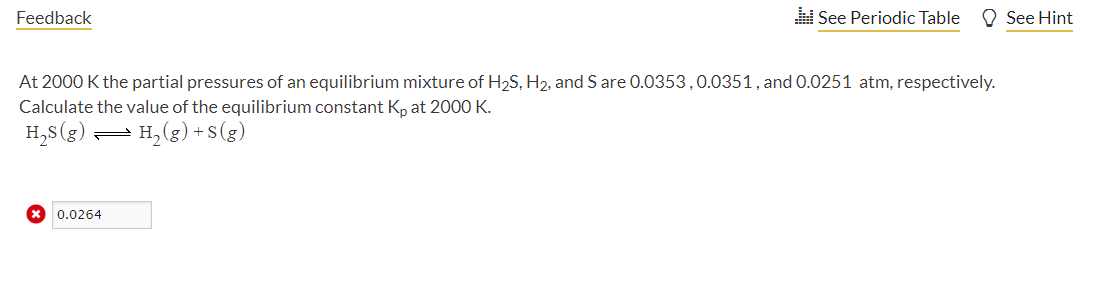 Feedback
See Periodic Table
O See Hint
At 2000 K the partial pressures of an equilibrium mixture of H2S, H2, and S are 0.0353,0.0351, and 0.0251 atm, respectively.
Calculate the value of the equilibrium constant K, at 2000 K.
H,s(g)
= H, (g) + S(g)
* 0.0264
