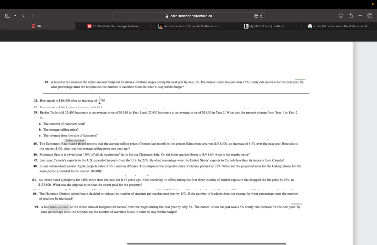 V
File
M 3.1 The Basic Percentage Problem
learn.senecapolytechnic.ca
3
31. How much is $10,000 after an increase of %?
Announcements / Financial Mathematics
b My Math Solver | bartleby
69. A hospital can increase the dollar amount budgeted for nurses' overtime wages during the next year by only 3%. The nurses' union has just won a 5% hourly rate increase for the next year. By
what percentage must the hospital cut the number of overtime hours in order to stay within budget?
einic.
39. Becker Tools sold 32,400 hammers at an average price of $15.10 in Year 1 and 27,450 hammers at an average price of $15.50 in Year 2. What was the percent change from Year 1 to Year 2
in:
a. The number of hammers sold?
b. The average selling price?
e. The revenue from the sale of hammers?
Main content
45. The Edmonton Real Estate Board reports that the average selling price of homes last month in the greater Edmonton area was $338,500, an increase of 8.7% over the past year. Rounded to
the nearest $100, what was the average selling price one year ago?
46. Mountain Sports is advertising "30% off all ski equipment" in its Spring Clearance Sale. On ski boots marked down to $348.60, what is the regular price?
47. Last year, Canada's exports to the U.S. exceeded imports from the U.S. by 23%. By what percentage were the United States' exports to Canada less than its imports from Canada?
48. In one seven-month period Apple projects sales of 55.0 million iPhones. This outpaces the projected sales of Galaxy phones by 35%. What are the projected sales for the Galaxy phone for the
same period (rounded to the nearest 10,000)?
63. An owner listed a property for 140% more than she paid for it 12 years ago. After receiving no offers during the first three months of market exposure she dropped the list price by 10%, to
$172,800. What was the original price that the owner paid for the property?
66. The Hampton District school board decided to reduce the number of students per teacher next year by 15%. If the number of students does not change, by what percentage must the number
of teachers be increased?
69. A hos Main content se the dollar amount budgeted for nurses' overtime wages during the next year by only 3%. The nurses' union has just won a 5% hourly rate increase for the next year. By
what percentage must the hospital cut the number of overtime hours in order to stay within budget?
+ o
a hospital can increase the dollar amount...