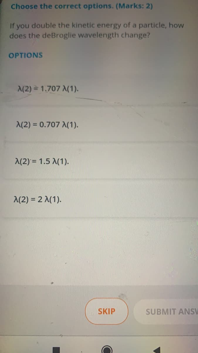 Choose the correct options. (Marks: 2)
If you double the kinetic energy of a particle, how
does the deBroglie wavelength change?
OPTIONS
A(2) = 1.707 A(1).
(2) = 0.707 A(1).
A(2) = 1.5 A(1).
A(2) = 2 A(1).
SKIP
SUBMIT ANSV
