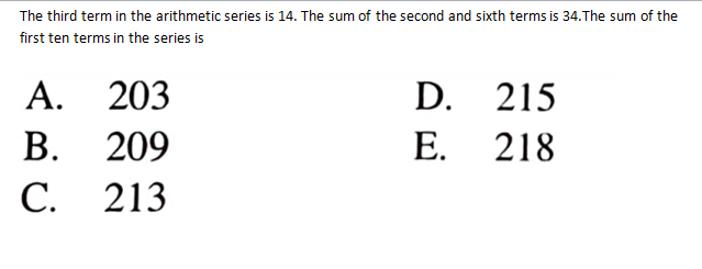 The third term in the arithmetic series is 14. The sum of the second and sixth terms is 34.The sum of the
first ten terms in the series is
A. 203
В.
D.
215
209
Е.
218
С.
213
