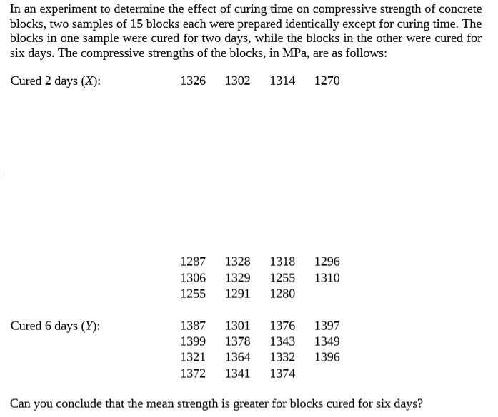 In an experiment to determine the effect of curing time on compressive strength of concrete
blocks, two samples of 15 blocks each were prepared identically except for curing time. The
blocks in one sample were cured for two days, while the blocks in the other were cured for
six days. The compressive strengths of the blocks, in MPa, are as follows:
Cured 2 days (X):
1326
1302
1314
1270
1287
1328
1318
1296
1306
1329
1255
1310
1255
1291
1280
Cured 6 days (Y):
1387
1301
1376
1397
1399
1378
1343
1349
1321
1364
1332
1396
1372
1341
1374
Can you conclude that the mean strength is greater for blocks cured for six days?
