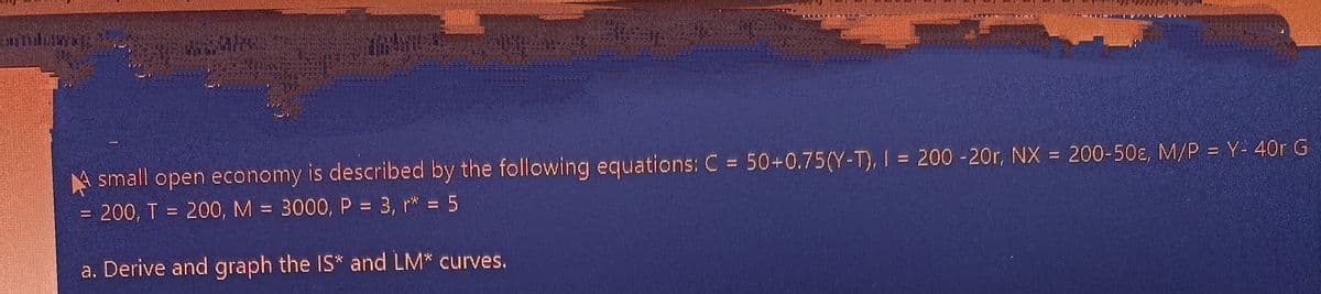 A small open economy is described by the following equations: C = 50+0.75(Y-T), I = 200 -20r, NX = 200-50ɛ, M/P = Y- 40r G
= 200, T = 200, M = 3000, P = 3, r* = 5
%3D
%3D
a. Derive and graph the IS* and LM* curves.
