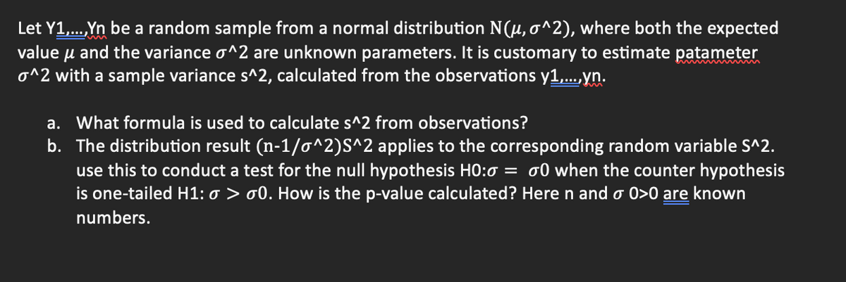 Let Y1,...,Yn be a random sample from a normal distribution N(μ, o^2), where both the expected
value μ and the variance o^2 are unknown parameters. It is customary to estimate patameter
o^2 with a sample variance s^2, calculated from the observations y1,...,yn.
a. What formula is used to calculate s^2 from observations?
b. The distribution result (n-1/o^2)S^2 applies to the corresponding random variable S^2.
use this to conduct a test for the null hypothesis H0:0 = 0 when the counter hypothesis
is one-tailed H1: o> 00. How is the p-value calculated? Here n and o 0>0 are known
numbers.