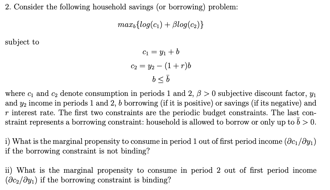 2. Consider the following household savings (or borrowing) problem:
max,{log(c₁) + Blog(c₂)}
subject to
C₁ = y₁ + b
C₂ = y2 (1+r)b
b ≤ b
-
where C1 and C2 denote consumption in periods 1 and 2, ß > 0 subjective discount factor, y₁
and Y2 income in periods 1 and 2, b borrowing (if it is positive) or savings (if its negative) and
r interest rate. The first two constraints are the periodic budget constraints. The last con-
straint represents a borrowing constraint: household is allowed to borrow or only up to 6 > 0.
i) What is the marginal propensity to consume in period 1 out of first period income (@c₁/Əy₁)
if the borrowing constraint is not binding?
ii) What is the marginal propensity to consume in period 2 out of first period income
(ac₂/dy₁) if the borrowing constraint is binding?