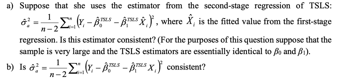 a) Suppose that she uses the estimator from the second-stage regression of TSLS:
1
ô²2 ·Σ" (Y, – BISLS – BISLS Ŷ₁)², where Â, is the fitted value from the first-stage
a
i=1
n- 2
regression. Is this estimator consistent? (For the purposes of this question suppose that the
sample is very large and the TSLS estimators are essentially identical to ßo and B₁).
1
b) Is ô²=¹" (Y,-ÂTSLS – BTSLSX,) consistent?
Σ
-
i=1
n-2