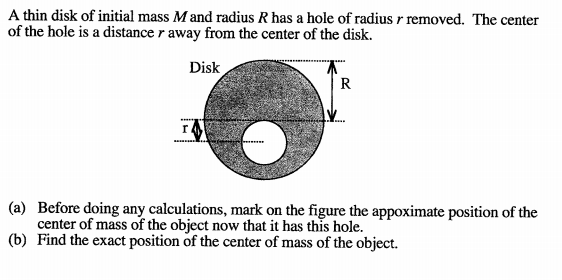 A thin disk of initial mass M and radius R has a hole of radius r removed. The center
of the hole is a distance r away from the center of the disk.
Disk
R
r.
(a) Before doing any calculations, mark on the figure the appoximate position of the
center of mass of the object now that it has this hole.
(b) Find the exact position of the center of mass of the object.
