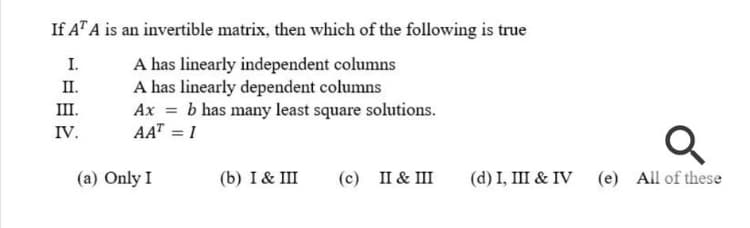 If AT A is an invertible matrix, then which of the following is true
A has linearly independent columns
A has linearly dependent columns
Ax = b has many least square solutions.
AAT = 1
I.
II.
III.
IV.
(a) Only I
(b) I& III
(c) II & III
(d) I, III & IV (e) All of these
