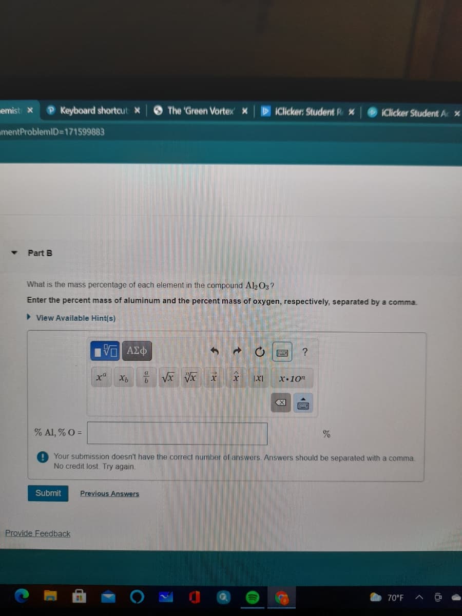 memist x
P Keyboard shortcut x
The 'Green Vortex x
IClicker: Student R x
iClicker Student Ac x
mentProblemID=171599883
Part B
What is the mass percentage of each element in the compound Al2 O3?
Enter the percent mass of aluminum and the percent mass of oxygen, respectively, separated by a comma.
> View Available Hint(s)
Ηνα ΑΣφ
x.10n
% Al, % O =
Your submission doesn't have the correct number of answers. Answers should be separated with a comma.
No credit lost Try again.
Submit
Previous Answers
Provide Feedback
70°F
