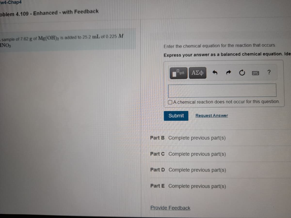 Tw4-Chap4
oblem 4.109 - Enhanced - with Feedback
sample of 7 62 g of Mg(OH)2 is added to 252 mL of 0.225M
INO3
Enter the chemical equation for the reaction that occurs.
Express your answer as a balanced chemical equation. Ide
OA chemical reaction does not occur for this question.
Submit
Request Answer
Part B Complete previous part(s)
Part C Complete previous part(s)
Part D Complete previous part(s)
Part E Complete previous part(s)
Provide Feedback
