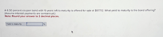 A 6.30 percent coupon bond with 16 years left to maturity is offered for sale at $977.12. What yield to maturity is the bond offering?
(Assume interest payments are semiannual)
Note: Round your answer to 2 decimal places.
Yield to maturity