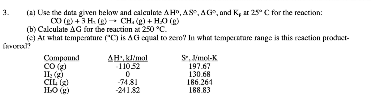 3.
(a) Use the data given below and calculate AHO, ASO, A Gº, and Kp at 25° C for the reaction:
CO (g) + 3 H₂ (g) - → CH4 (g) + H₂O (g)
(b) Calculate AG for the reaction at 250 °C.
(c) At what temperature (°C) is AG equal to zero? In what temperature range is this reaction product-
favored?
Compound
CO (g)
H₂(g)
CH4 (g)
H₂O (g)
AHO, kJ/mol
-110.52
0
-74.81
-241.82
So, J/mol K
197.67
130.68
186.264
188.83