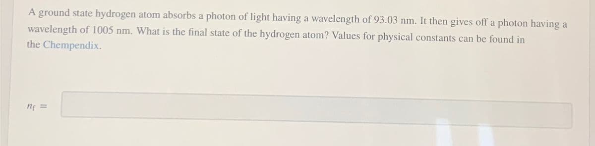 A ground state hydrogen atom absorbs a photon of light having a wavelength of 93.03 nm. It then gives off a photon having a
wavelength of 1005 nm. What the final state of the hydrogen atom? Values for physical constants can be found in
the Chempendix.
n₁ =