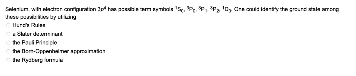 Selenium, with electron configuration 3p4 has possible term symbols ¹S0, ³P0, ³P₁, ³P2, ¹Do. One could identify the ground state among
these possibilities by utilizing
Hund's Rules
a Slater determinant
the Pauli Principle
the Born-Oppenheimer approximation
the Rydberg formula