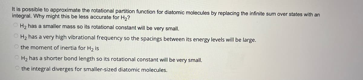 It is possible to approximate the rotational partition function for diatomic molecules by replacing the infinite sum over states with an
integral. Why might this be less accurate for H₂?
OH₂ has a smaller mass so its rotational constant will be very small.
OH₂ has a very high vibrational frequency so the spacings between its energy levels will be large.
O the moment of inertia for H₂ is
OH₂ has a shorter bond length so its rotational constant will be very small.
the integral diverges for smaller-sized diatomic molecules.