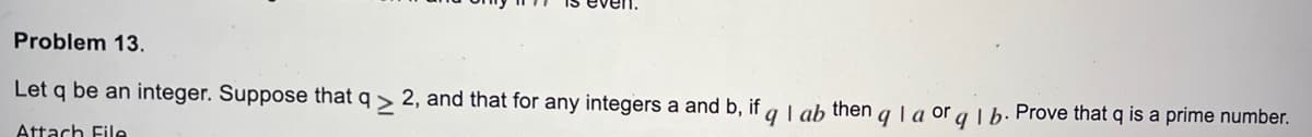 Problem 13.
Let q be an integer. Suppose that q> 2, and that for any integers a and b, if
Attach File
qlab then q la orq 1 b. Prove that q is a prime number.
9