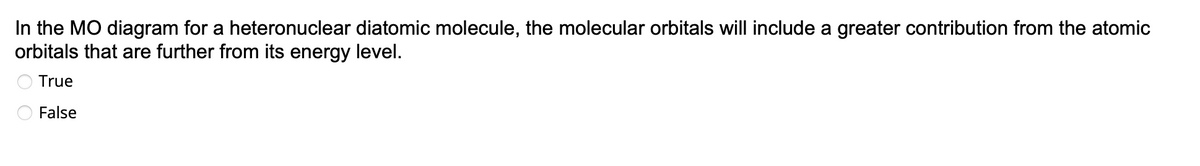 In the MO diagram for a heteronuclear diatomic molecule, the molecular orbitals will include a greater contribution from the atomic
orbitals that are further from its energy level.
True
False