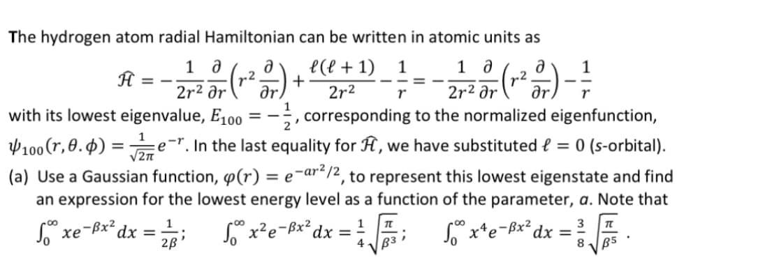 The hydrogen atom radial Hamiltonian can be written in atomic units as
1_ª (r² - )
2r²
Ĥ
=
1
√2π
dx =
1
2ß
1 a
2r² ər
1
-, corresponding to the normalized eigenfunction,
with its lowest eigenvalue, E100
100 (r, 0.4) =
er. In the last equality for F, we have substituted f = 0 (s-orbital).
(a) Use a Gaussian function, (r) = e-ar²/2, to represent this lowest eigenstate and find
an expression for the lowest energy level as a function of the parameter, a. Note that
Sººx
xe-Br2
50⁰0 3 x¹e-³x² dx
3 T
8
l(l + 1) 1
2r²
r
+
==
√° x²e-³x² dx =
4
2
²017) - 1²/3
ar
TL
B3
=
B5