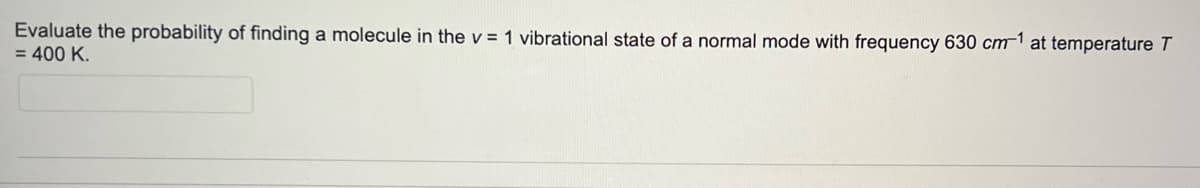 Evaluate the probability of finding a molecule in the v= 1 vibrational state of a normal mode with frequency 630 cm1 at temperature T
= 400 K.