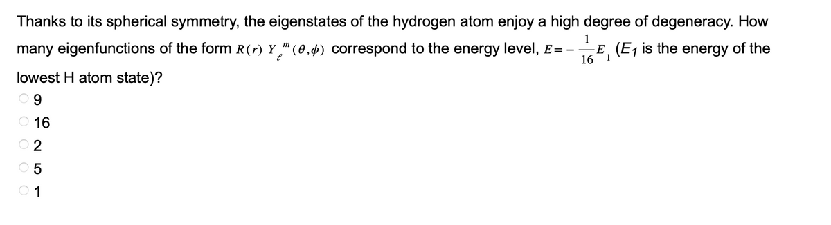 Thanks to its spherical symmetry, the eigenstates of the hydrogen atom enjoy a high degree of degeneracy. How
many eigenfunctions of the form R (r) Y™ (0,4) correspond to the energy level, E=- E, (E₁ is the energy of the
1
m
е
16
1
lowest H atom state)?
9
16
OOO O
2
5