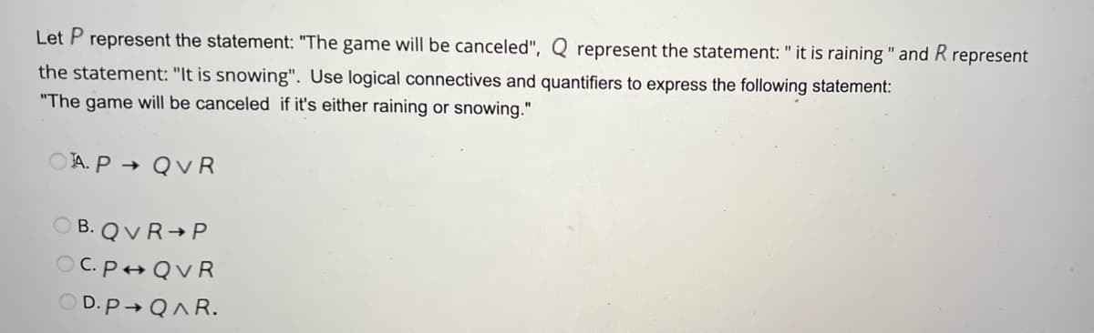 Let P represent the statement: "The game will be canceled", Q represent the statement: " it is raining " and R represent
the statement: "It is snowing". Use logical connectives and quantifiers to express the following statement:
"The game will be canceled if it's either raining or snowing."
A. P→ QVR
OB. QVR P
OC. P QVR
OD.P→ QAR.