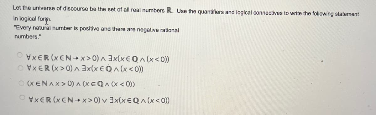 Let the universe of discourse be the set of all real numbers R. Use the quantifiers and logical connectives to write the following statement
in logical form.
"Every natural number is positive and there are negative rational
numbers."
^
VXER (XEN→x>0) 3x(x EQ^(X< 0))
OVXER (X>0) ^ 3x(x EQ^(x < 0))
(XENAX>0) ^ (X EQ ^ (x < 0))
VXER (XEN→x>0) v 3x(x EQ^(x < 0))