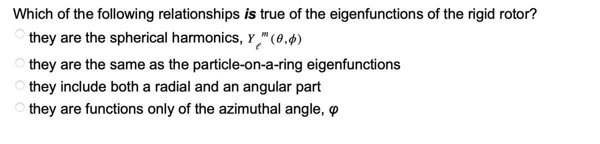 Which of the following relationships is true of the eigenfunctions of the rigid rotor?
m
they are the spherical harmonics, Y™ (0,0)
е
O
they are the same as the particle-on-a-ring eigenfunctions
Othey include both a radial and an angular part
they are functions only of the azimuthal angle, p
OOO