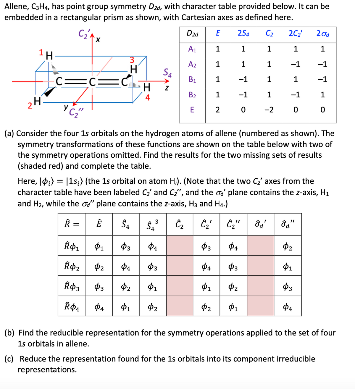 Allene, C3H4, has point group symmetry D2d, with character table provided below. It can be
embedded in a rectangular prism as shown, with Cartesian axes as defined here.
2d
E
2S4
A₁ 1
1
A2
1
1
B₁
1
-1
B₂
1
−1
E
2
0
1 H
الے
2H
C₂₁
C:
X
C₂"
3
H
Â0₁
$1
R$₂ $2
Â$3
03
Ⓡ$4
ΦΑ
CH
S4
D2d
$3
ФА
(a) Consider the four 1s orbitals on the hydrogen atoms of allene (numbered as shown). The
symmetry transformations of these functions are shown on the table below with two of
the symmetry operations omitted. Find the results for the two missing sets of results
(shaded red) and complete the table.
C₂ 2C₂'
1
1
1
-1
1
1
1
-1
-2
0 0
Here, ₁) = |1s;) (the 1s orbital on atom H;). (Note that the two C₂' axes from the
character table have been labeled C₂ and C₂", and the od plane contains the z-axis, H₁
and H₂, while the od" plane contains the z-axis, H3 and H4.)
ÂR = Ê
SA S4²³ C₂
Ĉ₂' Ĉ₂" ôd' ôa"
ΦΑ
$2
$3
Φ1
2
Φι
$3
Φι $2
ΦΑ
03 04
$4
$3
Φ1
$2
$2
Φ1
20d
1
-1
-1
(b) Find the reducible representation for the symmetry operations applied to the set of four
1s orbitals in allene.
(c) Reduce the representation found for the 1s orbitals into its component irreducible
representations.