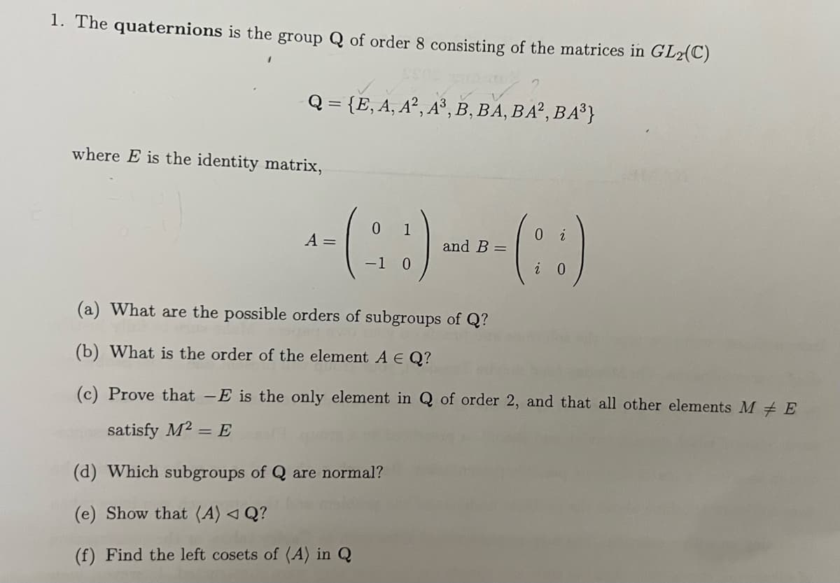 1. The quaternions is the group Q of order 8 consisting of the matrices in GL2(C)
Q = {E, A, A², A³, B, BA, BA2, BA³}
where E is the identity matrix,
0
0
+-(: :) ---(: :)
A =
and B =
-1
(a) What are the possible orders of subgroups of Q?
(b) What is the order of the element A E Q?
(c) Prove that -E is the only element in Q of order 2, and that all other elements ME
satisfy M² = E
(d) Which subgroups of Q are normal?
(e) Show that (A) < Q?
(f) Find the left cosets of (A) in Q