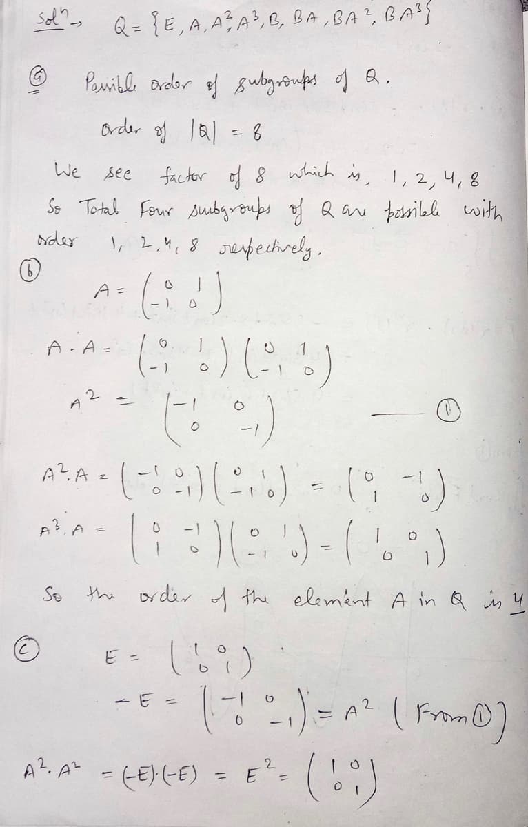 Sol" Q = {E, A, A², A³, B, BA, BA², BA³S
Ⓒ
(6)
Ⓒ
We see
factor of 8 which is, 1, 2, 4, 8
So Total Four subgroups of Q are possible with
order
1, 2, 4, 8 respectively.
Possible order of subgroups of Q.
order of 1Q1 = 8
A
A =
O
)
A. A- (- 6) (0₁6)
(-:-)
A². A = (-1 °
(-
A3, A =
So the
0
9) (2.1)
-1
- E =
order of the element A in Q is ų
E = ( ! )
A². A² = (-E)-(-E)
11
=
=
( 1²₁1 ) = A ² (From )
(!:)
E
-
2
(9-%)
O