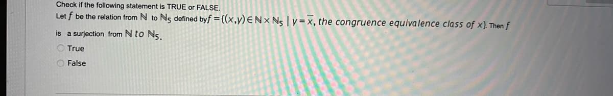 Check if the following statement is TRUE or FALSE.
Let f be the relation from N to N5 defined byf = {(x,y) E Nx N₁ | y=x, the congruence equivalence class of x). Then f
is a surjection from N to N5.
True
O False