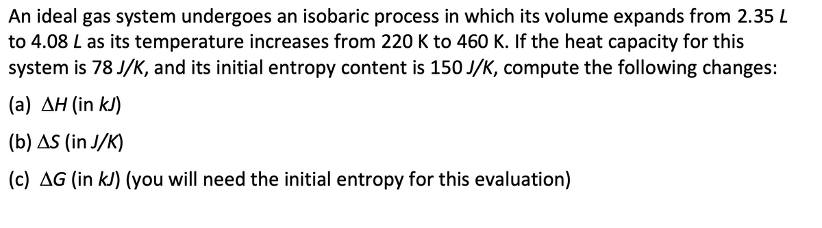 An ideal gas system undergoes an isobaric process in which its volume expands from 2.35 L
to 4.08 L as its temperature increases from 220 K to 460 K. If the heat capacity for this
system is 78 J/K, and its initial entropy content is 150 J/K, compute the following changes:
(a) AH (in kJ)
(b) AS (in J/K)
(c) AG (in kJ) (you will need the initial entropy for this evaluation)