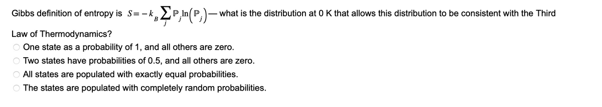 Gibbs definition of entropy is S=-kΣP,In(P)- what is the distribution at O K that allows this distribution to be consistent with the Third
B
Law of Thermodynamics?
One state as a probability of 1, and all others are zero.
Two states have probabilities of 0.5, and all others are zero.
All states are populated with exactly equal probabilities.
The states are populated with completely random probabilities.