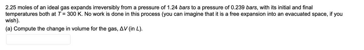 2.25 moles of an ideal gas expands irreversibly from a pressure of 1.24 bars to a pressure of 0.239 bars, with its initial and final
temperatures both at T = 300 K. No work is done in this process (you can imagine that it is a free expansion into an evacuated space, if you
wish).
(a) Compute the change in volume for the gas, AV (in L).