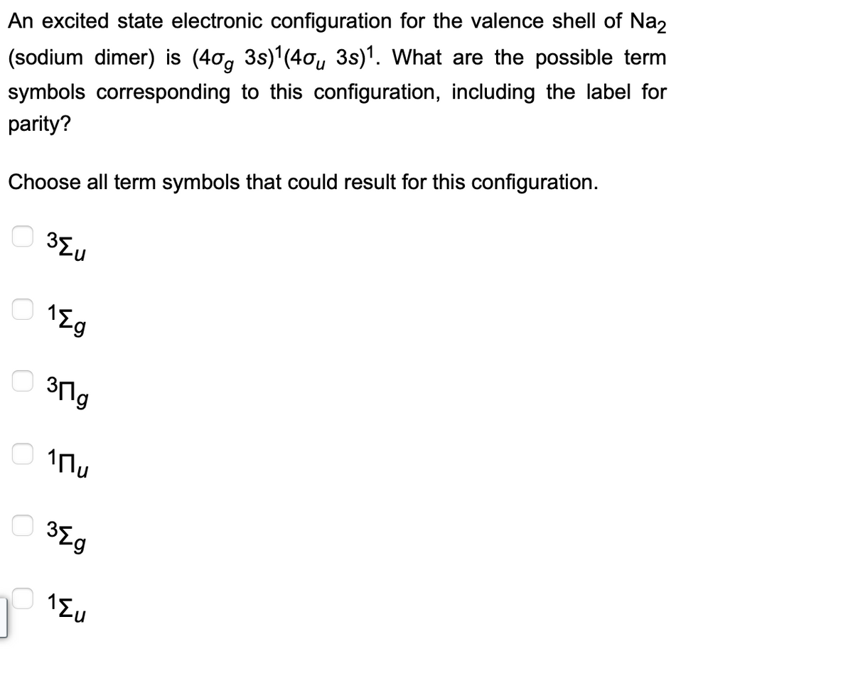 An excited state electronic configuration for the valence shell of Na₂
(sodium dimer) is (4µg 3s)¹(4µµ 3s)¹. What are the possible term
symbols corresponding to this configuration, including the label for
parity?
Choose all term symbols that could result for this configuration.
о
3{u
1{g
30g
о 1 пи
38g
1{u