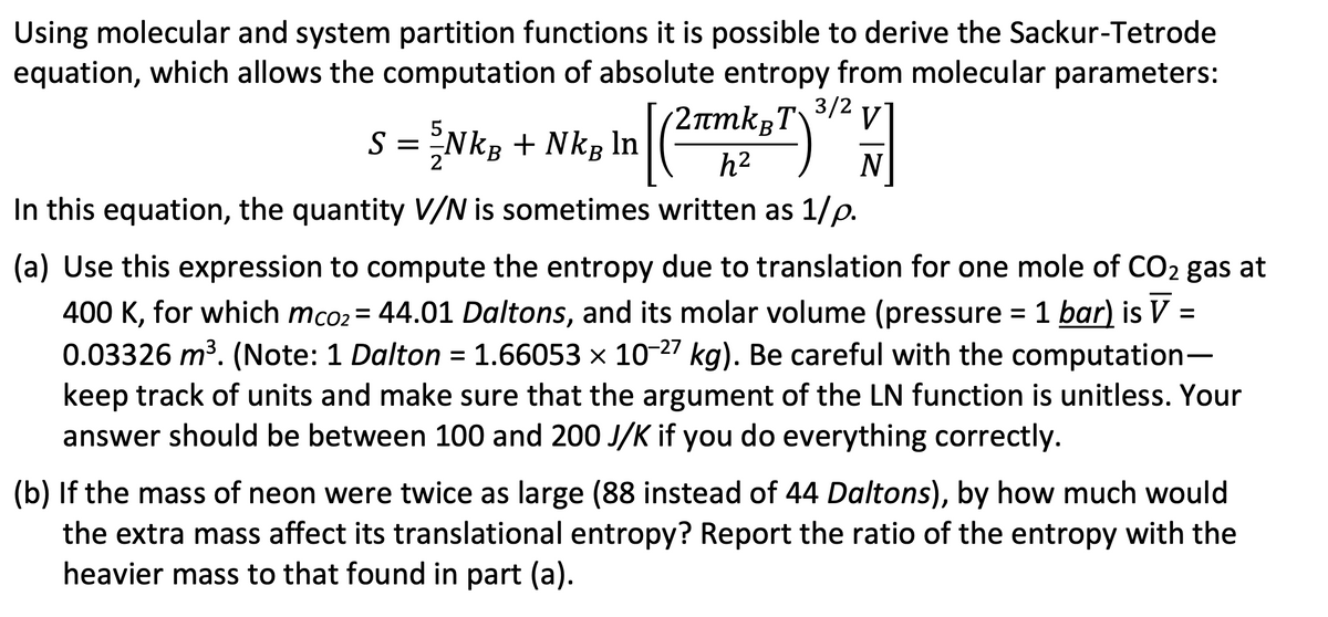 Using molecular and system partition functions it is possible to derive the Sackur-Tetrode
equation, which allows the computation of absolute entropy from molecular parameters:
2лmkвT
S = {NkB + NkB In
In [ (2TmkyT) 3/² V
h²
N
In this equation, the quantity V/N is sometimes written as 1/p.
=
(a) Use this expression to compute the entropy due to translation for one mole of CO₂ gas at
400 K, for which mco2 = 44.01 Daltons, and its molar volume (pressure = 1 bar) is V
0.03326 m³. (Note: 1 Dalton = 1.66053 × 10-27 kg). Be careful with the computation-
keep track of units and make sure that the argument of the LN function is unitless. Your
answer should be between 100 and 200 J/K if you do everything correctly.
(b) If the mass of neon were twice as large (88 instead of 44 Daltons), by how much would
the extra mass affect its translational entropy? Report the ratio of the entropy with the
heavier mass to that found in part (a).