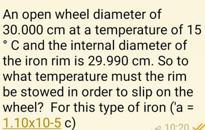 An open wheel diameter of
30.000 cm at a temperature of 15
°C and the internal diameter of
the iron rim is 29.990 cm. So to
what temperature must the rim
be stowed in order to slip on the
wheel? For this type of iron ('a =
1.10x10-5 c)
e 10:20 A
