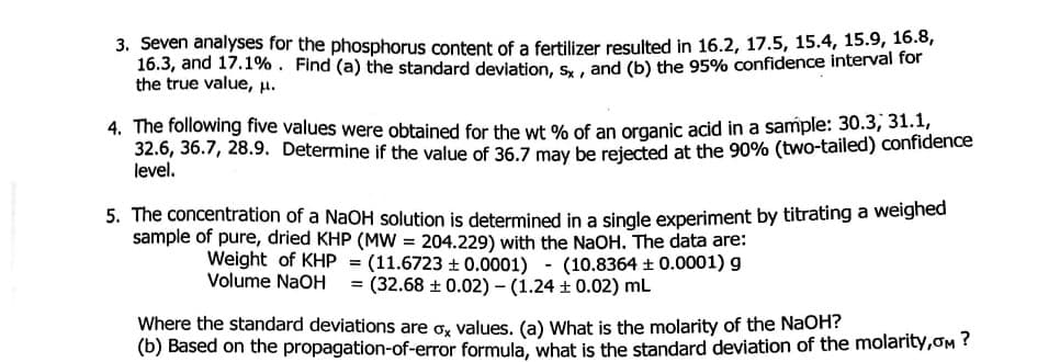 3. Seven analyses for the phosphorus content of a fertilizer resulted in 16.2, 17.5, 15.4, 15.9, 16.8,
16.3, and 17.1%. Find (a) the standard deviation, s, , and (b) the 95% confidence interval for
the true value, H.
4. The following five values were obtained for the wt % of an organic acid in a sample: 30.3, 31.1,
32.6, 36.7, 28.9. Determine if the value of 36.7 may be rejected at the 90% (two-tailed) confidence
level.
5. The concentration of a NaOH solution is determined in a single experiment by titrating a weighed
sample of pure, dried KHP (MW = 204.229) with the NaOH. The data are:
Weight of KHP = (11.6723 + 0.0001) - (10.8364 ±0.0001) g
Volume NaOH = (32.68 + 0.02) - (1.24 + 0.02) mL
Where the standard deviations are o, values. (a) What is the molarity of the NaOH?
(b) Based on the propagation-of-error formula, what is the standard deviation of the molarity,oM ?
