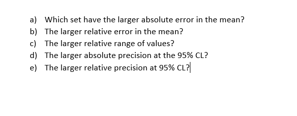 a) Which set have the larger absolute error in the mean?
b) The larger relative error in the mean?
c) The larger relative range of values?
d) The larger absolute precision at the 95% CL?
e) The larger relative precision at 95% CL?|
