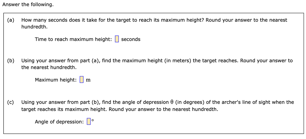 Answer the following.
(a) How many seconds does it take for the target to reach its maximum height? Round your answer to the nearest
hundredth.
Time to reach maximum height: seconds
(b)
(c)
Using your answer from part (a), find the maximum height (in meters) the target reaches. Round your answer to
the nearest hundredth.
Maximum height: m
Using your answer from part (b), find the angle of depression (in degrees) of the archer's line of sight when the
target reaches its maximum height. Round your answer to the nearest hundredth.
Angle of depression:
O