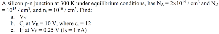 A silicon p-n junction at 300 K under equilibrium conditions, has Na = 2x10'> / cm³ and Np
= 10!5 / cm³, and n; = 1010 / cm³. Find:
a. Vbi
b. Cj at VR = 10 V, where ɛ, = 12
c. IF at VF = 0.25 V (Is = 1 nA)
