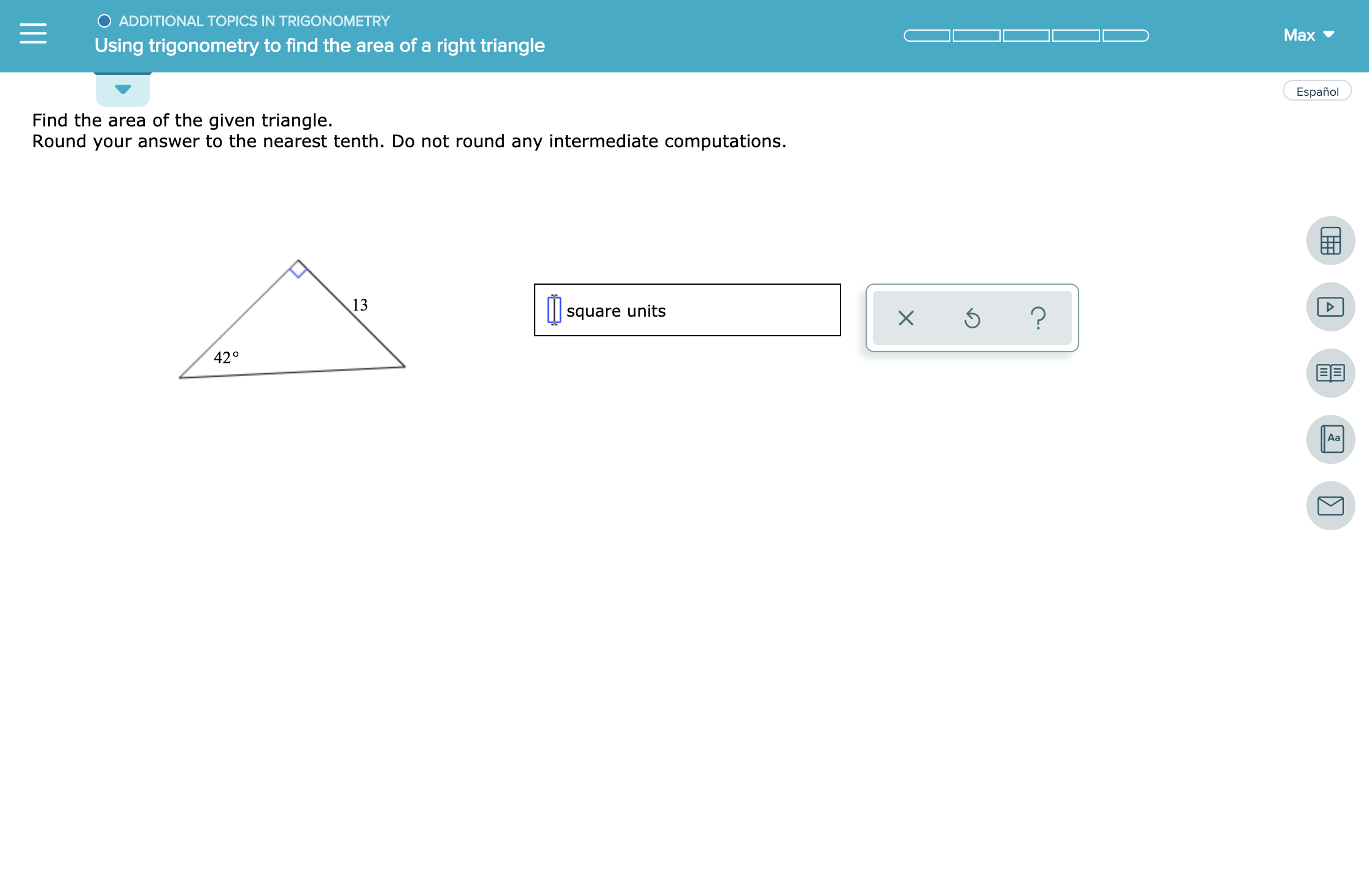 ADDITIONAL TOPICS IN TRIGONOMETRY
Max
Using trigonometry to find the area of a right triangle
Español
Find the area of the given triangle.
Round your answer to the nearest tenth. Do not round any intermediate computations.
13
?
square units
42°
Aa
