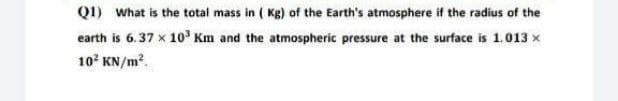 (1) What is the total mass in (Kg) of the Earth's atmosphere if the radius of the
earth is 6.37 x 10³ Km and the atmospheric pressure at the surface is 1.013 ×
10² KN/m².