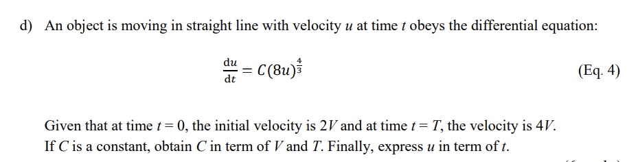 d) An object is moving in straight line with velocity u at time t obeys the differential equation:
= C(8u)*
du
(Еq. 4)
dt
Given that at time t= 0, the initial velocity is 2V and at time t = T, the velocity is 4V.
If C is a constant, obtain C in term of V and T. Finally, express u in term of t.
