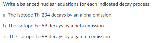 Write a balanced nuclear equations for each indicated decay process:
a. The isotope Th-234 decays by an alpha emission.
b. The isotope Fe-59 decays by a beta emission.
c. The isotope Tc-99 decays by a gamma emission
