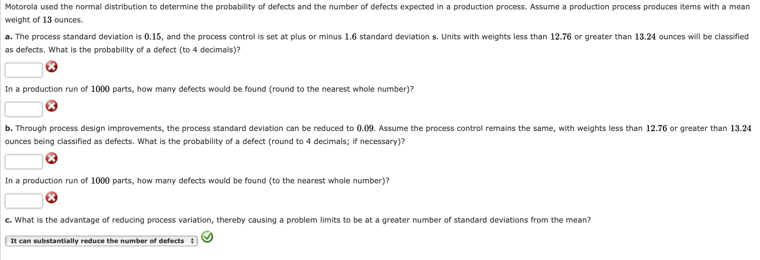 Motorola used the normal distribution to determine the probability of defects and the number of defects expected in a production process. Assume a production process produces items with a mean
weight of 13 ounces.
a. The process standard deviation is 0.15, and the process control is set at plus or minus 1.6 standard deviation s. Units with weights less than 12.76 or greater than 13.24 ounces will be classified
as defects. What is the probability of a defect (to 4 decimals)?
In a production run of 1000 parts, how many defects would be found (round to the nearest whole number)?
b. Through process design improvements, the process standard deviation can be reduced to 0.09. Assume the process control remains the same, with weights less than 12.76 or greater than 13.24
ounces being classified as defects. What is the probability of a defect (round to 4 decimals; if necessary)?
In a production run of 1000 parts, how many defects would be found (to the nearest whole number)?
c. What is the advantage of reducing process variation, thereby causing a problem limits to be at a greater number of standard deviations from the mean?
It can substantially reduce the number of defects
