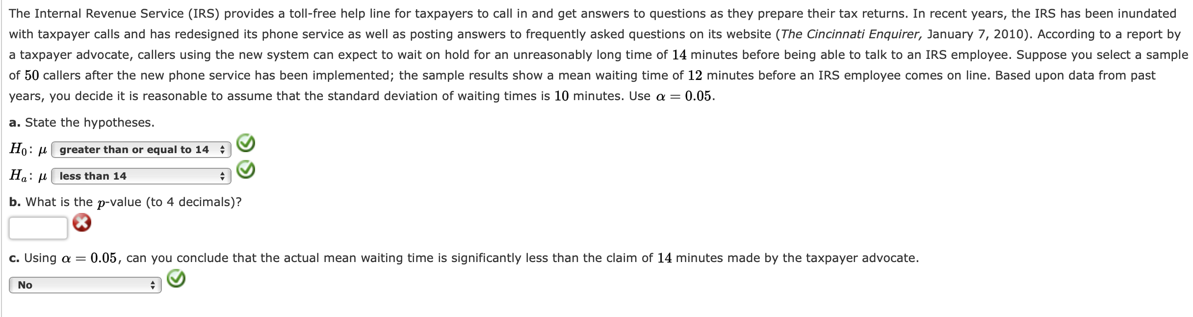 The Internal Revenue Service (IRS) provides a toll-free help line for taxpayers to call in and get answers to questions as they prepare their tax returns. In recent years, the IRS has been inundated
with taxpayer calls and has redesigned its phone service as well as posting answers to frequently asked questions on its website (The Cincinnati Enquirer, January 7, 2010). According to a report by
a taxpayer advocate, callers using the new system can expect to wait on hold for an unreasonably long time of 14 minutes before being able to talk to an IRS employee. Suppose you select a sample
of 50 callers after the new phone service has been implemented; the sample results show a mean waiting time of 12 minutes before an IRS employee comes on line. Based upon data from past
years, you decide it is reasonable to assume that the standard deviation of waiting times is 10 minutes. Use a =
a. State the hypotheses.
Ho: µ greater than or equal to 14
Ha: µ| less than 14
b. What is the p-value (to 4 decimals)?
c. Using a =
0.05, can you conclude that the actual mean waiting time is significantly less than the claim of 14 minutes made by the taxpayer advocate.
No
